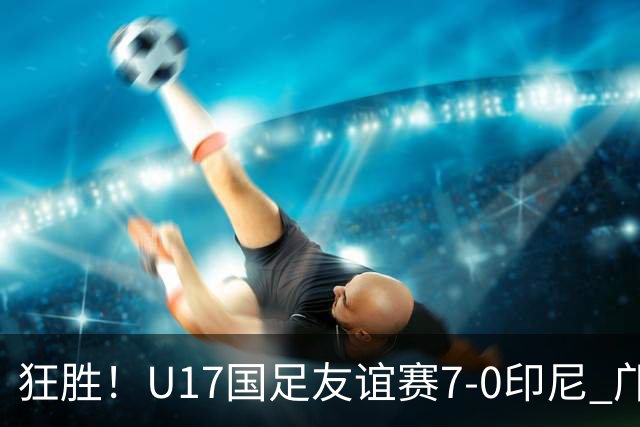 狂胜！U17国足友谊赛7-0印尼 邝兆镭独造3球 赵松源、帅惟浩双响